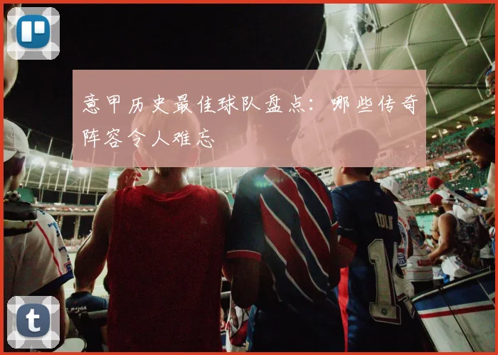 意甲历史最佳球队盘点:哪些传奇阵容令人难忘