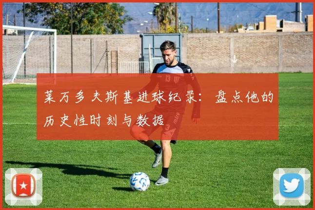 莱万多夫斯基进球纪录：盘点他的历史性时刻与数据