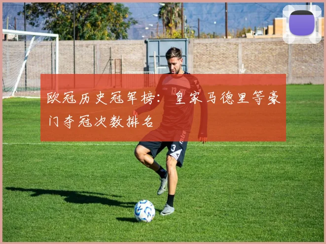 欧冠历史冠军榜:皇家马德里等豪门夺冠次数排名
