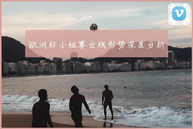 欧洲杯小组赛出线形势深度分析