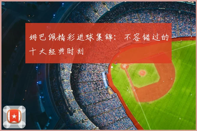 姆巴佩精彩进球集锦：不容错过的十大经典时刻